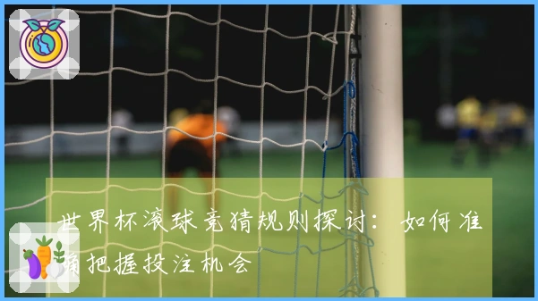 世界杯滚球竞猜规则探讨：如何准确把握投注机会